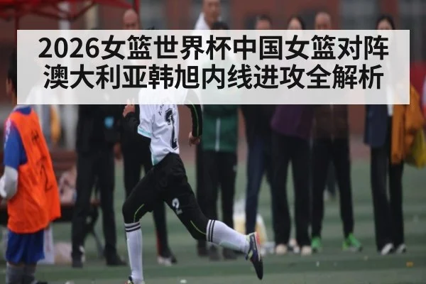 2026女篮世界杯中国女篮对阵澳大利亚韩旭内线进攻全解析