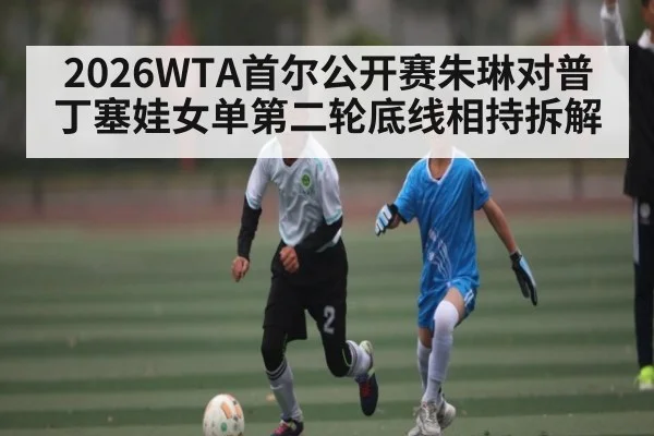 2026WTA首尔公开赛朱琳对普丁塞娃女单第二轮底线相持拆解