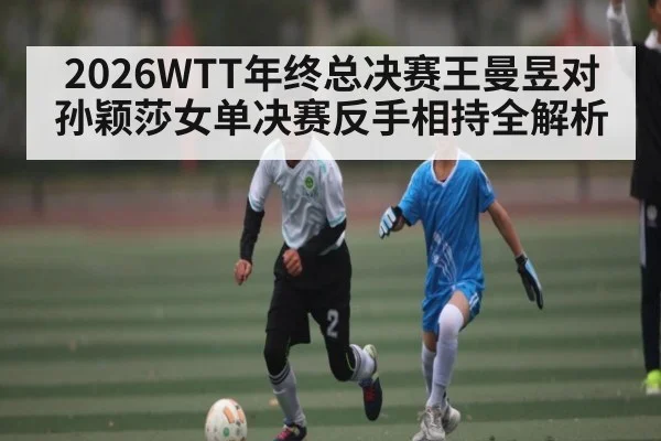 2026WTT年终总决赛王曼昱对孙颖莎女单决赛反手相持全解析
