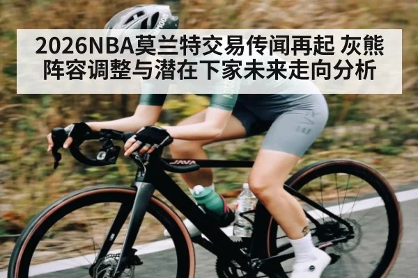 2026NBA莫兰特交易传闻再起 灰熊阵容调整与潜在下家未来走向分析